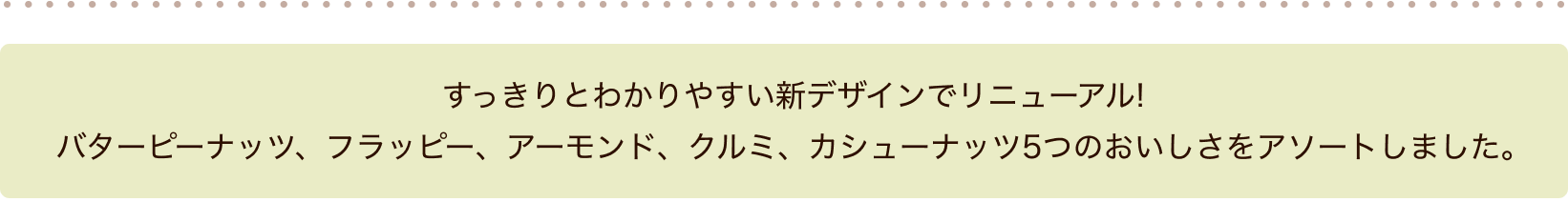 すっきりとわかりやすい新デザインでリニューアル!バターピーナッツ、フラッピー、アーモンド、クルミ、カシューナッツ5つのおいしさをアソートしました。